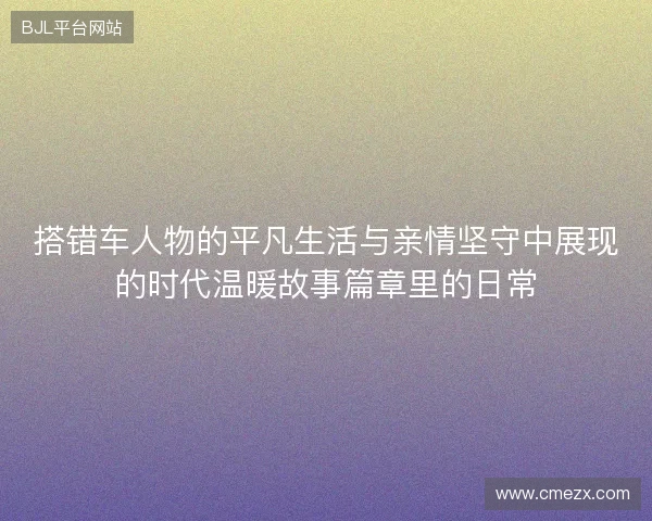 搭错车人物的平凡生活与亲情坚守中展现的时代温暖故事篇章里的日常