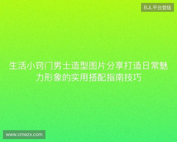 生活小窍门男士造型图片分享打造日常魅力形象的实用搭配指南技巧 生活小窍门男士造型图片分享打造日常魅力形象的实用搭配指南技巧